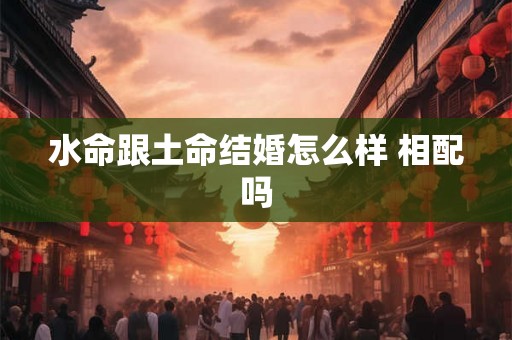 水命跟土命结婚怎么样 相配吗 水命跟土命结婚怎么样 相配吗