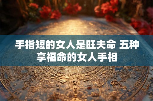 手指短的女人是旺夫命 五种享福命的女人手相 手指短的女人是旺夫命 五种享福命的女人手相