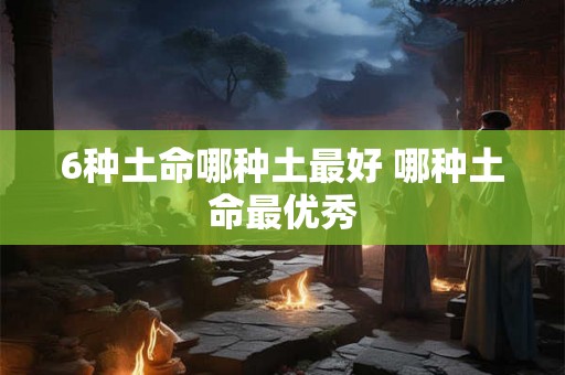 6种土命哪种土最好 哪种土命最优秀 6种土命哪种土最好 哪种土命最优秀
