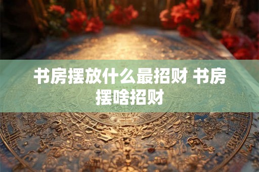 书房摆放什么最招财 书房摆啥招财 书房摆放什么最招财 书房摆啥招财