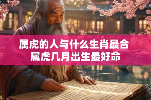属虎的人与什么生肖最合 属虎几月出生最好命 属虎的人与什么生肖最合 属虎几月出生最好命