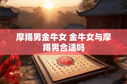 摩羯男金牛女 金牛女与摩羯男合适吗 摩羯男金牛女 金牛女与摩羯男合适吗