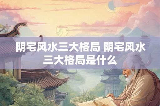 阴宅风水三大格局 阴宅风水三大格局是什么