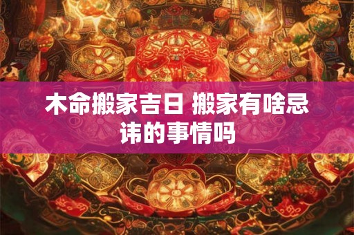 木命搬家吉日 搬家有啥忌讳的事情吗 木命搬家吉日 搬家有啥忌讳的事情吗