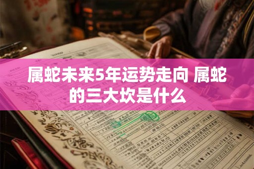 属蛇未来5年运势走向 属蛇的三大坎是什么 属蛇未来5年运势走向 属蛇的三大坎是什么