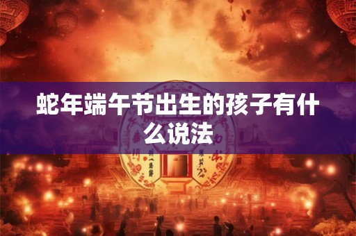 蛇年端午节出生的孩子有什么说法 蛇年端午节出生的孩子有什么说法