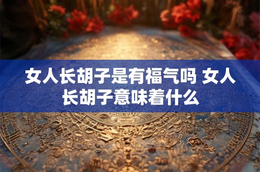 女人长胡子是有福气吗 女人长胡子意味着什么 女人长胡子是有福气吗 女人长胡子意味着什么