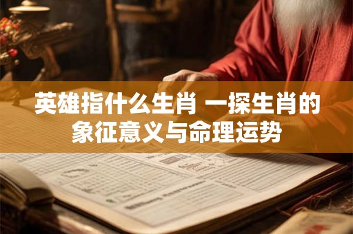 英雄指什么生肖 一探生肖的象征意义与命理运势
