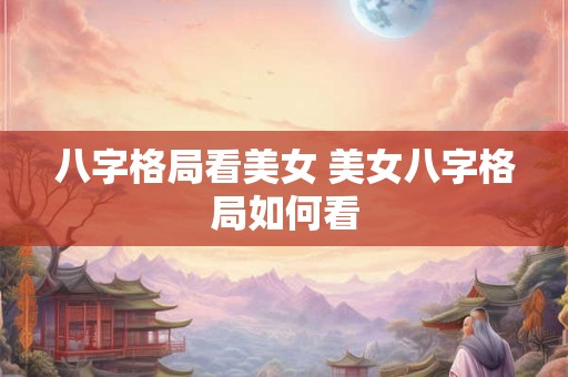 八字格局看美女 美女八字格局如何看 八字格局看美女 美女八字格局如何看