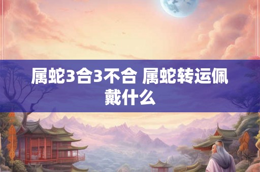 属蛇3合3不合 属蛇转运佩戴什么 属蛇3合3不合 属蛇转运佩戴什么