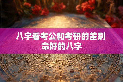 八字看考公和考研的差别 命好的八字 八字看考公和考研的差别 命好的八字