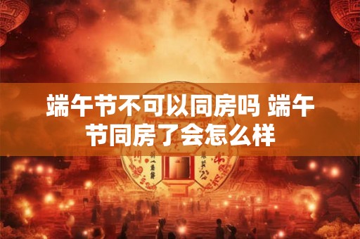 端午节不可以同房吗 端午节同房了会怎么样 端午节不可以同房吗 端午节同房了会怎么样