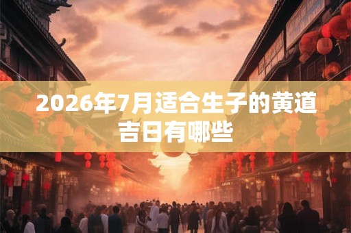 2026年7月适合生子的黄道吉日有哪些 2026年7月适合生子的黄道吉日有哪些
