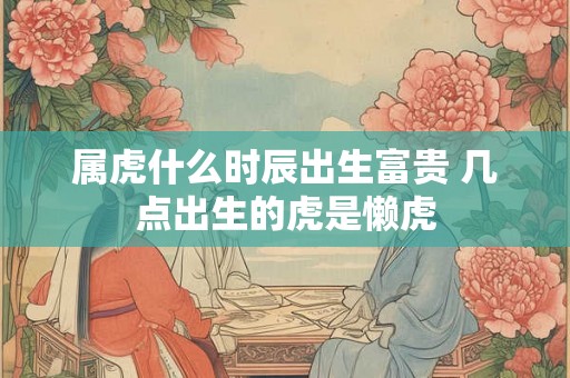 属虎什么时辰出生富贵 几点出生的虎是懒虎 属虎什么时辰出生富贵 几点出生的虎是懒虎