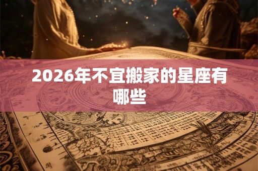 2026年不宜搬家的星座有哪些 2026年不宜搬家的星座有哪些