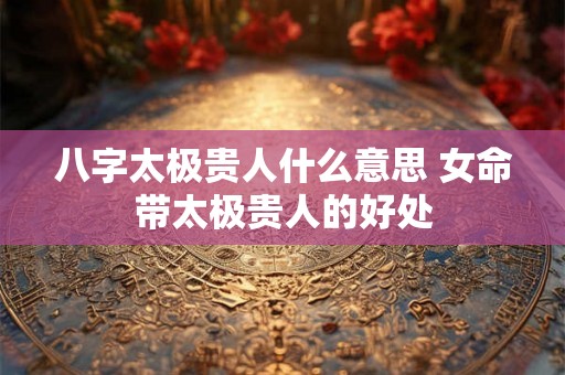 八字太极贵人什么意思 女命带太极贵人的好处 八字太极贵人什么意思 女命带太极贵人的好处