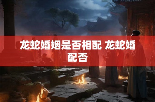 龙蛇婚姻是否相配 龙蛇婚配否