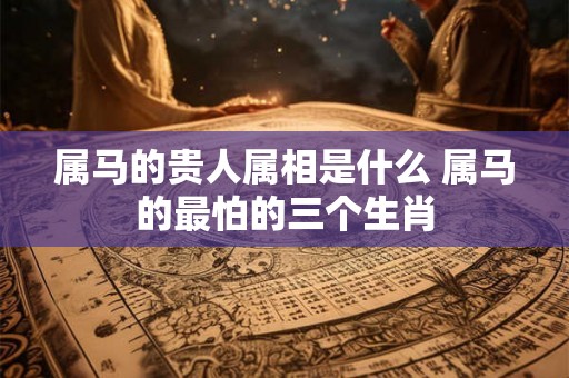 属马的贵人属相是什么 属马的最怕的三个生肖 属马的贵人属相是什么 属马的最怕的三个生肖