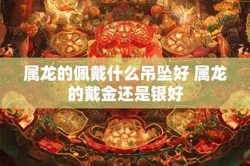 属龙的佩戴什么吊坠好 属龙的戴金还是银好 属龙的佩戴什么吊坠好 属龙的戴金还是银好