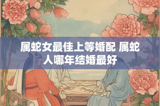 属蛇女最佳上等婚配 属蛇人哪年结婚最好 属蛇女最佳上等婚配 属蛇人哪年结婚最好