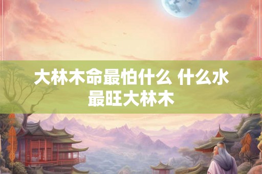 大林木命最怕什么 什么水最旺大林木