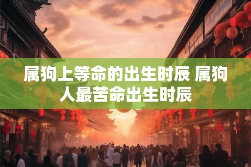 属狗上等命的出生时辰 属狗人最苦命出生时辰 属狗上等命的出生时辰 属狗人最苦命出生时辰