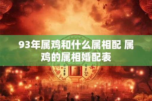 93年属鸡和什么属相配 属鸡的属相婚配表