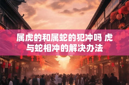 属虎的和属蛇的犯冲吗 虎与蛇相冲的解决办法 属虎的和属蛇的犯冲吗 虎与蛇相冲的解决办法