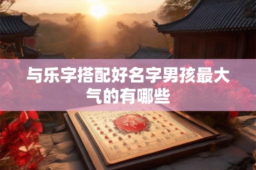 与乐字搭配好名字男孩最大气的有哪些 与乐字搭配好名字男孩最大气的有哪些