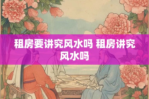 租房要讲究风水吗 租房讲究风水吗