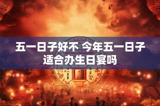 五一日子好不 今年五一日子适合办生日宴吗 五一日子好不 今年五一日子适合办生日宴吗