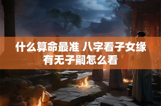 什么算命最准 八字看子女缘有无子嗣怎么看 什么算命最准 八字看子女缘有无子嗣怎么看
