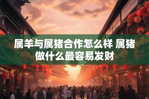 属羊与属猪合作怎么样 属猪做什么最容易发财