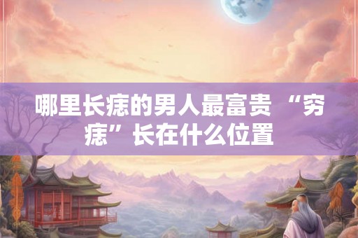 哪里长痣的男人最富贵 “穷痣”长在什么位置 哪里长痣的男人最富贵 “穷痣”长在什么位置