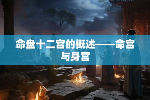 命盘十二宫的概述——命宫与身宫