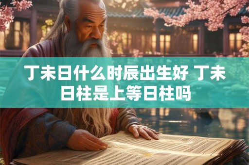 丁未日什么时辰出生好 丁未日柱是上等日柱吗 丁未日什么时辰出生好 丁未日柱是上等日柱吗