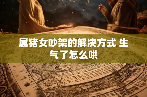 属猪女吵架的解决方式 生气了怎么哄 属猪女吵架的解决方式 生气了怎么哄
