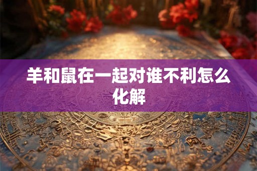 羊和鼠在一起对谁不利怎么化解 羊和鼠在一起对谁不利怎么化解