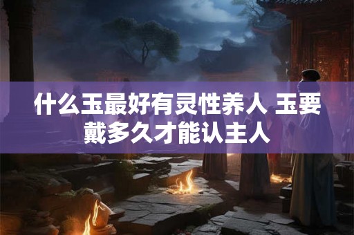 什么玉最好有灵性养人 玉要戴多久才能认主人 什么玉最好有灵性养人 玉要戴多久才能认主人