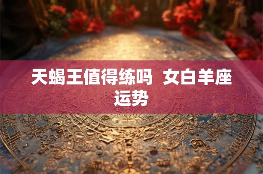 天蝎王值得练吗  女白羊座运势