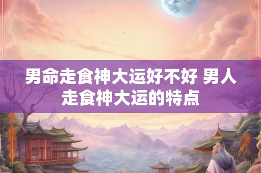男命走食神大运好不好 男人走食神大运的特点