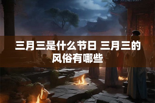 三月三是什么节日 三月三的风俗有哪些