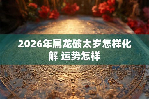 2026年属龙破太岁怎样化解 运势怎样 2026年属龙破太岁怎样化解 运势怎样