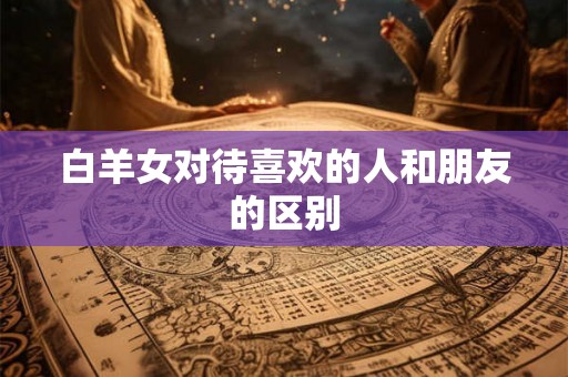 白羊女对待喜欢的人和朋友的区别 白羊女对待喜欢的人和朋友的区别