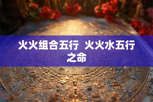 火火组合五行 火火水五行之命 火火组合五行 火火水五行之命