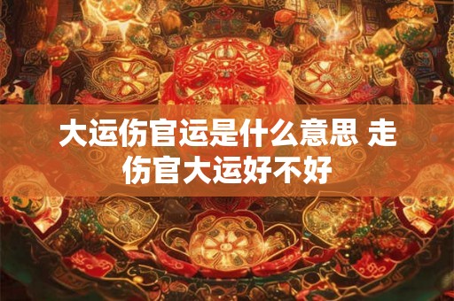 大运伤官运是什么意思 走伤官大运好不好 大运伤官运是什么意思 走伤官大运好不好