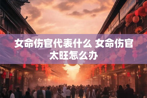 女命伤官代表什么 女命伤官太旺怎么办
