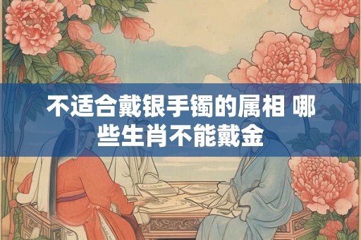 不适合戴银手镯的属相 哪些生肖不能戴金 不适合戴银手镯的属相 哪些生肖不能戴金