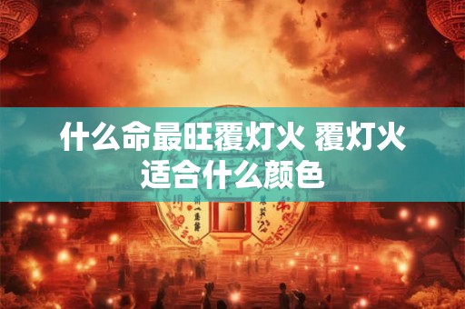 什么命最旺覆灯火 覆灯火适合什么颜色 什么命最旺覆灯火 覆灯火适合什么颜色