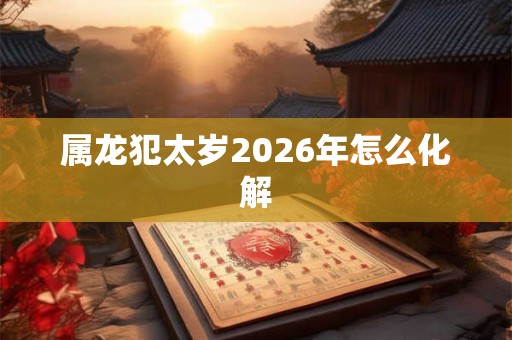 属龙犯太岁2026年怎么化解 属龙犯太岁2026年怎么化解